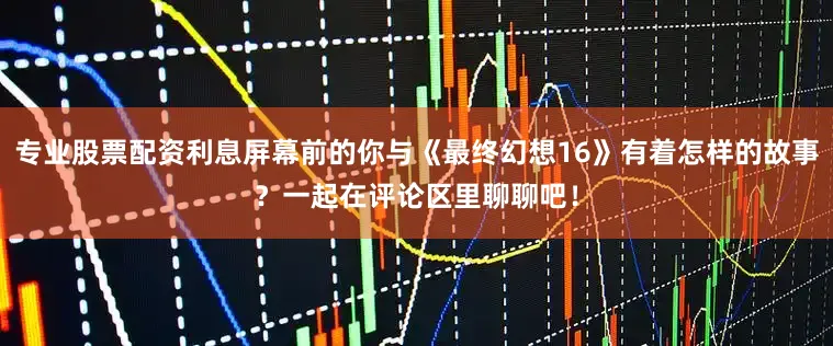 专业股票配资利息屏幕前的你与《最终幻想16》有着怎样的故事？一起在评论区里聊聊吧！