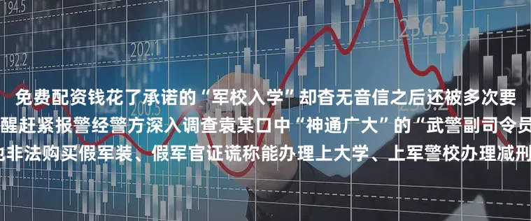 免费配资钱花了承诺的“军校入学”却杳无音信之后还被多次要求继续转账周女士这才如梦初醒赶紧报警经警方深入调查袁某口中“神通广大”的“武警副司令员”李某真实身份为无业人员他非法购买假军装、假军官证谎称能办理上大学、上军警校办理减刑、假释甚至安排公务员、事业编工作……很快就有人介绍7名人员找李某“办事”累计向李某转账高达36万余元目前李某已被平邑县公安局依法执行逮捕其他涉案人员也均被依法采取刑事强制措施