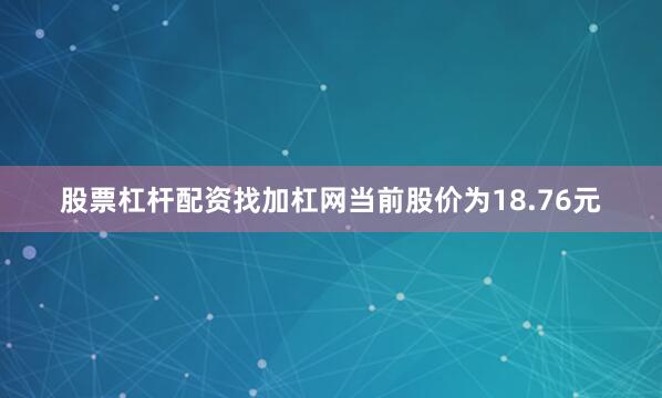 股票杠杆配资找加杠网当前股价为18.76元