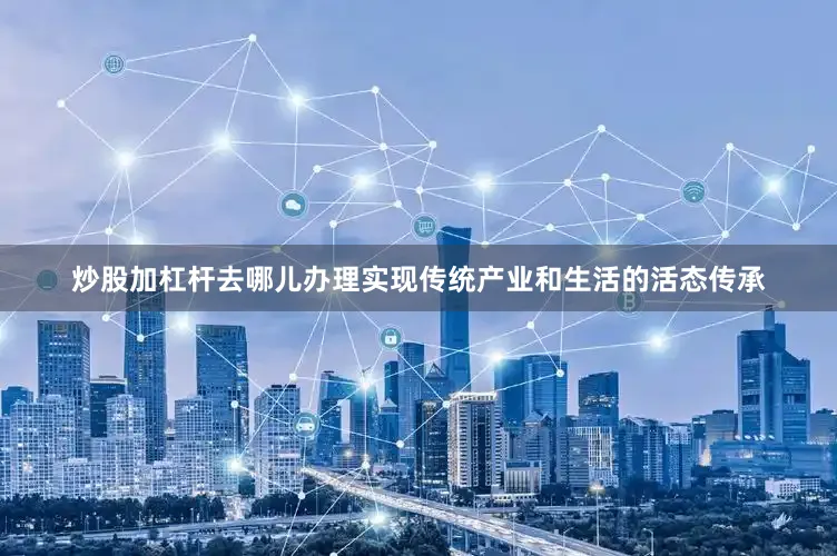 炒股加杠杆去哪儿办理实现传统产业和生活的活态传承