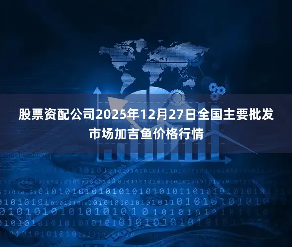 股票资配公司2025年12月27日全国主要批发市场加吉鱼价格行情