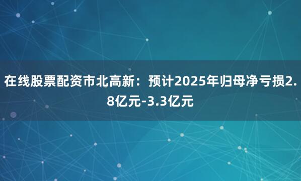 在线股票配资市北高新：预计2025年归母净亏损2.8亿元-3.3亿元