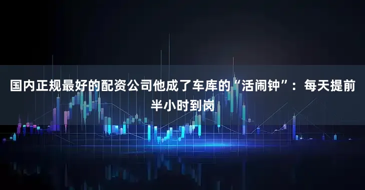 国内正规最好的配资公司他成了车库的“活闹钟”：每天提前半小时到岗